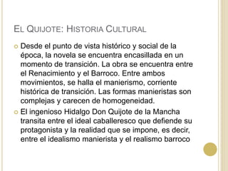 EL QUIJOTE: HISTORIA CULTURAL
 Desde el punto de vista histórico y social de la
época, la novela se encuentra encasillada en un
momento de transición. La obra se encuentra entre
el Renacimiento y el Barroco. Entre ambos
movimientos, se halla el manierismo, corriente
histórica de transición. Las formas manieristas son
complejas y carecen de homogeneidad.
 El ingenioso Hidalgo Don Quijote de la Mancha
transita entre el ideal caballeresco que defiende su
protagonista y la realidad que se impone, es decir,
entre el idealismo manierista y el realismo barroco
 