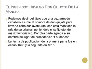 EL INGENIOSO HIDALGO DON QUIJOTE DE LA
MANCHA
 Podemos decir del titulo que una vez armado
caballero asume el nombre de don quijote para
llevar a cabo sus aventuras, con esta mantiene la
raíz de su original, poniéndole el sufijo ote, de
matiz humorístico. Por otra parte agrega a su
nombre su lugar de procedencia “La Mancha”.
 La fecha de publicación de la primera parte fue en
el año 1605 y la segunda en 1615.
 