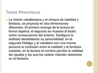 TEMAS PRINCIPALES
 La misión caballeresca y el choque de realidad y
fantasía, se proyecta en dos dimensiones
diferentes: El primero emerge de la lectura en
forma objetiva; el segundo se muestra al lector;
como consecuencia del anterior. Desfigura la
realidad desdoblando su personalidad; en la
segunda Hidalgo y el caballero son una misma
persona la confusión entre la realidad y la fantasía
subsiste, en la tercera el nombre percibe la realidad
tan iguales y los que los rodean intentan retenerlos
en la fantasía.
 