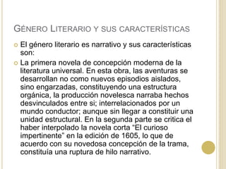 GÉNERO LITERARIO Y SUS CARACTERÍSTICAS
 El género literario es narrativo y sus características
son:
 La primera novela de concepción moderna de la
literatura universal. En esta obra, las aventuras se
desarrollan no como nuevos episodios aislados,
sino engarzadas, constituyendo una estructura
orgánica, la producción novelesca narraba hechos
desvinculados entre si; interrelacionados por un
mundo conductor; aunque sin llegar a constituir una
unidad estructural. En la segunda parte se critica el
haber interpolado la novela corta “El curioso
impertinente” en la edición de 1605, lo que de
acuerdo con su novedosa concepción de la trama,
constituía una ruptura de hilo narrativo.
 