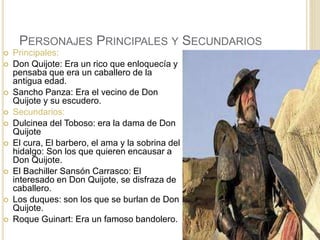 PERSONAJES PRINCIPALES Y SECUNDARIOS
 Principales:
 Don Quijote: Era un rico que enloquecía y
pensaba que era un caballero de la
antigua edad.
 Sancho Panza: Era el vecino de Don
Quijote y su escudero.
 Secundarios:
 Dulcinea del Toboso: era la dama de Don
Quijote
 El cura, El barbero, el ama y la sobrina del
hidalgo: Son los que quieren encausar a
Don Quijote.
 El Bachiller Sansón Carrasco: El
interesado en Don Quijote, se disfraza de
caballero.
 Los duques: son los que se burlan de Don
Quijote.
 Roque Guinart: Era un famoso bandolero.
 