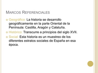 MARCOS REFERENCIALES
 Geográfico: La historia se desarrollo
geográficamente en la parte Oriental de la
Península: Castilla, Aragón y Calatuña.
 Histórico: Transcurre a principios del siglo XVII.
 Social: Esta historia es un muestreo de los
diferentes estratos sociales de España en esa
época.
 