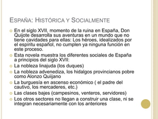 ESPAÑA: HISTÓRICA Y SOCIALMENTE
 En el siglo XVII, momento de la ruina en España, Don
Quijote desarrolla sus aventuras en un mundo que no
tiene cavidades para ellas: Los héroes, idealizados por
el espíritu español, no cumplen ya ninguna función en
este proceso.
 Esta novela muestra los diferentes sociales de España
a principios del siglo XVII:
 La nobleza linajuda (los duques)
 La nobleza advenediza, los hidalgos provincianos pobre
como Alonzo Quiijano
 La burguesía en ascenso económico ( el padre del
cautivo, los mercaderes, etc.)
 Las clases bajes (campesinos, venteros, servidores)
 Los otros sectores no llegan a construir una clase, ni se
integran necesariamente con los anteriores
 