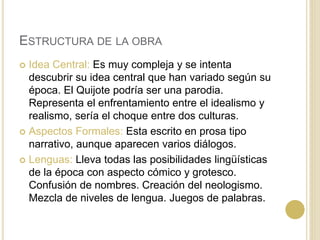 ESTRUCTURA DE LA OBRA
 Idea Central: Es muy compleja y se intenta
descubrir su idea central que han variado según su
época. El Quijote podría ser una parodia.
Representa el enfrentamiento entre el idealismo y
realismo, sería el choque entre dos culturas.
 Aspectos Formales: Esta escrito en prosa tipo
narrativo, aunque aparecen varios diálogos.
 Lenguas: Lleva todas las posibilidades lingüísticas
de la época con aspecto cómico y grotesco.
Confusión de nombres. Creación del neologismo.
Mezcla de niveles de lengua. Juegos de palabras.
 
