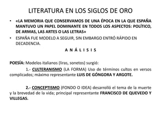 LITERATURA EN LOS SIGLOS DE ORO 
• «LA MEMORIA QUE CONSERVAMOS DE UNA ÉPOCA EN LA QUE ESPAÑA 
MANTUVO UN PAPEL DOMINANTE EN TODOS LOS ASPECTOS: POLÍTICO, 
DE ARMAS, LAS ARTES O LAS LETRAS» 
• ESPAÑA FUE MODELO A SEGUIR, SIN EMBARGO ENTRÓ RÁPIDO EN 
DECADENCIA. 
A N Á L I S I S 
POESÍA: Modelos italianos (liras, sonetos) surgió: 
1.- CULTERANISMO (LA FORMA) Uso de términos cultos en versos 
complicados; máximo representante LUIS DE GÓNGORA Y ARGOTE. 
2.- CONCEPTISMO (FONDO O IDEA) desarrolló el tema de la muerte 
y la brevedad de la vida; principal representante FRANCISCO DE QUEVEDO Y 
VILLEGAS. 
 