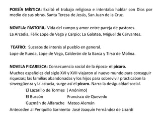 POESÍA MÍSTICA: Exaltó el trabajo religioso e intentaba hablar con Dios por 
medio de sus obras. Santa Teresa de Jesús, San Juan de la Cruz. 
NOVELA: PASTORIL- Vida del campo y amor entre pareja de pastores. 
La Arcadia, Félix Lope de Vega y Carpio; La Galatea, Miguel de Cervantes. 
TEATRO: Sucesos de interés al pueblo en general. 
Lope de Rueda, Lope de Vega, Calderón de la Barca y Tirso de Molina. 
NOVELA PICARESCA: Consecuencia social de la época- el pícaro. 
Muchos españoles del siglo XVI y XVII viajaron al nuevo mundo para conseguir 
riquezas; las familias abandonadas y los hijos para sobrevivir practicaban la 
sinvergüenza y la astucia, surge así el pícaro. Narra la desigualdad social. 
El Lazarillo de Tormes ( Anónimo) 
El Buscón Francisco de Quevedo 
Guzmán de Alfarache Mateo Alemán 
Anteceden al Periquillo Sarniento José Joaquín Fernández de Lizardi 
 