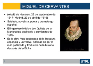 MIGUEL DE CERVANTES
4
• (Alcalá de Henares, 29 de septiembre de
1547- Madrid, 22 de abril de 1616)
• Soldado, novelista, poeta y dramaturgo
español.
• El ingenioso hidalgo don Quijote de la
Mancha fue publicada a comienzos de
1605,
• Es la obra más destacada de la literatura
española y universal, además de ser la
más publicada y traducida de la historia
después de la Biblia
 