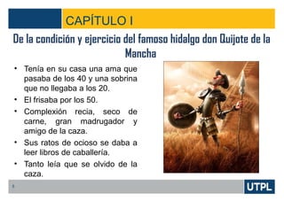 CAPÍTULO I
• Tenía en su casa una ama que
pasaba de los 40 y una sobrina
que no llegaba a los 20.
• El frisaba por los 50.
• Complexión recia, seco de
carne, gran madrugador y
amigo de la caza.
• Sus ratos de ocioso se daba a
leer libros de caballería.
• Tanto leía que se olvido de la
caza.
5
De la condición y ejercicio del famoso hidalgo don Quijote de la
Mancha
 