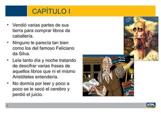CAPÍTULO I
• Vendió varias partes de sus
tierra para comprar libros de
caballería.
• Ninguno le parecía tan bien
como los del famoso Feliciano
da Silva.
• Leía tanto día y noche tratando
de descifrar varias frases de
aquellos libros que ni el mismo
Aristóteles entendería.
• No dormía por leer y poco a
poco se le secó el cerebro y
perdió el juicio.
6
 