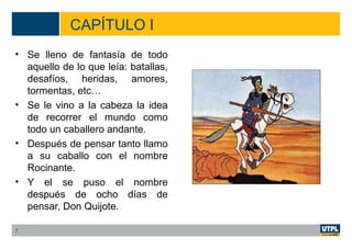 CAPÍTULO I
• Se lleno de fantasía de todo
aquello de lo que leía: batallas,
desafíos, heridas, amores,
tormentas, etc…
• Se le vino a la cabeza la idea
de recorrer el mundo como
todo un caballero andante.
• Después de pensar tanto llamo
a su caballo con el nombre
Rocinante.
• Y el se puso el nombre
después de ocho días de
pensar, Don Quijote.
7
 