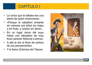 CAPÍTULO I
• Lo único que le faltaba era una
dama de quien enamorarse.
• «Porque el caballero andante
sin amores era árbol sin hojas
y sin fruto, y cuerpo sin alma».
• En un lugar cerca del suyo
había una labradora de muy
buen parecer Aldonza Lorenzo.
• A ella le dio el titulo de señora
de sus pensamientos.
• Y le llamo Dulcinea del Toboso.
8
 