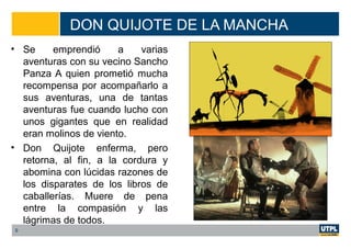 DON QUIJOTE DE LA MANCHA
• Se emprendió a varias
aventuras con su vecino Sancho
Panza A quien prometió mucha
recompensa por acompañarlo a
sus aventuras, una de tantas
aventuras fue cuando lucho con
unos gigantes que en realidad
eran molinos de viento.
• Don Quijote enferma, pero
retorna, al fin, a la cordura y
abomina con lúcidas razones de
los disparates de los libros de
caballerías. Muere de pena
entre la compasión y las
lágrimas de todos.
9
 