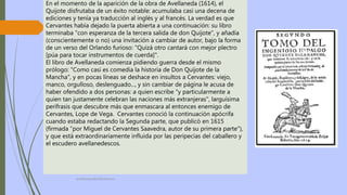 profelengua812@yahoo.es
En el momento de la aparición de la obra de Avellaneda (1614), el
Quijote disfrutaba de un éxito notable: acumulaba casi una decena de
ediciones y tenía ya traducción al inglés y al francés. La verdad es que
Cervantes había dejado la puerta abierta a una continuación: su libro
terminaba "con esperanza de la tercera salida de don Quijote", y añadía
(conscientemente o no) una invitación a cambiar de autor, bajo la forma
de un verso del Orlando furioso: "Quizá otro cantará con mejor plectro
[púa para tocar instrumentos de cuerda]".
El libro de Avellaneda comienza pidiendo guerra desde el mismo
prólogo: "Como casi es comedia la historia de Don Quijote de la
Mancha", y en pocas líneas se deshace en insultos a Cervantes: viejo,
manco, orgulloso, deslenguado..., y sin cambiar de página le acusa de
haber ofendido a dos personas: a quien escribe "y particularmente a
quien tan justamente celebran las naciones más extranjeras", larguísima
perífrasis que descubre más que enmascara al entonces enemigo de
Cervantes, Lope de Vega. Cervantes conoció la continuación apócrifa
cuando estaba redactando la Segunda parte, que publicó en 1615
(firmada "por Miguel de Cervantes Saavedra, autor de su primera parte"),
y que está extraordinariamente influida por las peripecias del caballero y
el escudero avellanedescos.
 