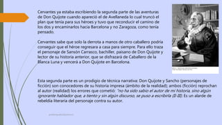 profelengua812@yahoo.es
Cervantes ya estaba escribiendo la segunda parte de las aventuras
de Don Quijote cuando apareció el de Avellaneda lo cual truncó el
plan que tenía para sus héroes y tuvo que reconducir el camino de
los dos y encaminarlos hacia Barcelona y no Zaragoza, como tenía
pensado.
Cervantes sabe que solo la derrota a manos de otro caballero podría
conseguir que el héroe regresara a casa para siempre. Para ello traza
el personaje de Sansón Carrasco, bachiller, paisano de Don Quijote y
lector de su historia anterior, que se disfrazará de Caballero de la
Blanca Luna y vencerá a Don Quijote en Barcelona.
Esta segunda parte es un prodigio de técnica narrativa: Don Quijote y Sancho (personajes de
ficción) son conocedores de su historia impresa (ámbito de la realidad); ambos (ficción) reprochan
al autor (realidad) los errores que cometió: “no ha sido sabio el autor de mi historia, sino algún
ignorante hablador que, a tiento y sin algún discurso, se puso a escribirla (II-III). Es un alarde de
rebeldía literaria del personaje contra su autor.
 