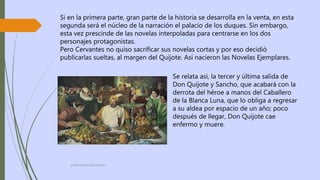 profelengua812@yahoo.es
Si en la primera parte, gran parte de la historia se desarrolla en la venta, en esta
segunda será el núcleo de la narración el palacio de los duques. Sin embargo,
esta vez prescinde de las novelas interpoladas para centrarse en los dos
personajes protagonistas.
Pero Cervantes no quiso sacrificar sus novelas cortas y por eso decidió
publicarlas sueltas, al margen del Quijote. Así nacieron las Novelas Ejemplares.
Se relata así, la tercer y última salida de
Don Quijote y Sancho, que acabará con la
derrota del héroe a manos del Caballero
de la Blanca Luna, que lo obliga a regresar
a su aldea por espacio de un año; poco
después de llegar, Don Quijote cae
enfermo y muere.
 
