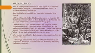LOCURA/CORDURA
Uno de los rasgos característicos de Don Quijote es su condición
esencialmente ambigua, a caballo siempre entre la locura y la
cordura, la lucidez y el disparate.
Esta dualidad es ya percibida por los propios personajes de la
novela.
Al final del capítulo XVII y el XVIII, que transcurre en el castillo del
Caballero del Verde Gabán, es decir, de don Diego de Miranda, éste
y su hijo contrastan sus opiniones sobre Don Quijote;
“En todo esto no había hablado palabra don Diego de Miranda,
todo atento a mirar y a notar los hechos y las palabras de Don
Quijore, parediéndole que era un cuerdo loco y un loco que tiraba a
cuerdo (…)porque lo que hablaba era concertado, elegante y bien
dicho y lo que hacía, disparatado, temerario y tonto.
Don Lorenzo apostilla: Don Quijote es un entreverado loco, lleno de
lúcidos intervalos.
Y don Diego “solo te sabré decir que le he visto hacer cosas del
mayor loco del mundo, y decir razones tan discretas que borran y
deshacen sus hechos”
profelengua812@yahoo.es
 