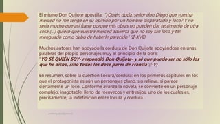 profelengua812@yahoo.es
El mismo Don Quijote apostilla: “¿Quién duda, señor don Diego que vuestra
merced no me tenga en su opinión por un hombre disparatado y loco? Y no
sería mucho que así fuese porque mis obras no pueden dar testimonio de otra
cosa (…) quiero que vuestra merced advierta que no soy tan loco y tan
menguado como debo de haberle parecido” (II-XVII)
Muchos autores han apoyado la cordura de Don Quijote apoyándose en unas
palabras del propio personajes muy al principio de la obra:
“YO SÉ QUIÉN SOY- respondió Don Quijote- y sé que puedo ser no sólo los
que he dicho, sino todos los doce pares de Francia”(I-V)
En resumen, sobre la cuestión Locura/cordura: en los primeros capítulos en los
que el protagonista es aún un personajes plano, sin relieve, sí parece
ciertamente un loco. Conforme avanza la novela, se convierte en un personaje
complejo, inagotable, lleno de recovecos y entresijos, uno de los cuales es,
precisamente, la indefinición entre locura y cordura.
 