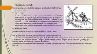 REALIDAD/FICCIÓN
Como ya se ha comentado, la mezcla de la realidad con la ficción es
continua en la obra.
En la primera parte:
- El autor real, Cervantes, se introduce dentro de la novela del ámbito
de ficción: en el capítulo VI, el del donoso escrutinio, el cura dice
ser amigo de don Miguel de Cervantes, autor de La Galatea; En los
capítulos XXXII y XLVII se habla de un hombre (Cervantes) que dejó
olvidada en la venta de Juan Palomeque una maleta con los
manuscritos de El curioso impertinente y de Rinconete y Cortadillo.
En la segunda parte:
Los personajes de la segunda parte han leído la primera parte,
profelengua812@yahoo.es
Don quijote tiene, por tanto, conciencia de ser un personaje literario.
Álvaro Tarfe, personaje literario del Quijote de Avellaneda, cobra vida y se encuentra con los héroes de Cervantes
y les explica que acaba de venir de Zaragoza, donde ha visto con sus propios ojos al falso don Quijote y que
ahora se siente feliz de haber conocido al auténtico.
El ya mencionado enfrentamiento entre Don Quijote y Sancho con el autor, quejándose de cómo ha contado su
historia.
 