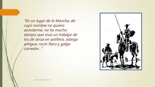 "En un lugar de la Mancha, de
cuyo nombre no quiero
acordarme, no ha mucho
tiempo que vivía un hidalgo de
los de lanza en astillero, adarga
antigua, rocín flaco y galgo
corredor..."
profelengua812@yahoo.es
 