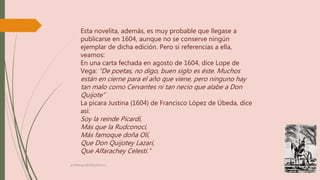 Esta novelita, además, es muy probable que llegase a
publicarse en 1604, aunque no se conserve ningún
ejemplar de dicha edición. Pero sí referencias a ella,
veamos:
En una carta fechada en agosto de 1604, dice Lope de
Vega: “De poetas, no digo, buen siglo es éste. Muchos
están en cierne para el año que viene, pero ninguno hay
tan malo como Cervantes ni tan necio que alabe a Don
Quijote”
La pícara Justina (1604) de Francisco López de Úbeda, dice
así:
Soy la reinde Picardí,
Más que la Rudconoci,
Más famoque doña Olí,
Que Don Quijotey Lazari,
Que Alfarachey Celesti.”
profelengua812@yahoo.es
 