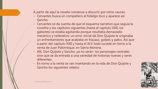 A partir de aquí la novela comienza a discurrir por otros cauces:
- Cervantes busca un compañero al hidalgo loco y aparece así
Sancho.
- Cervantes se da cuenta de que el esquema narrativo que seguía la
novelita y los capítulos siguientes (hasta el capítulo XXII, los
galeotes) se estaba agotando porque resultaba demasiado
mecánico y reiterativo: un error inicial de Don Quijote le originaba
un enfrentamiento que acababa en fracaso, golpes y palos. Así que
a partir del capítulo XXII y hasta el XLV todo sucede en torno a la
venta de Juan Palomeque, en Sierra Morena.
- Allí, Don Quijote y Sancho, ya no serán los personajes centrales
sino que se da entrada a una variedad de historias nuevas y seres
diferentes.
- En torno a la venta se van insertando en la vida de Don Quijote y
Sancho los siguientes relatos:
profelengua812@yahoo.es
 