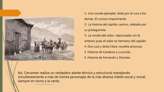 1- Una novela ejemplar, leída por el cura a los
demás: El curioso impertinente.
2- La historia del capitán cautivo, relatada por
su protagonista.
3- La novela del oidor, relacionada con la
anterior pues el oidor es hermano del capitán.
4. Don Luis y doña Clara, novelita amorosa.
5. Historia de Cardenio y Luscinda.
6. Historia de Fernando y Dorotea.
Así, Cervantes realiza un verdadero alarde técnico y estructural manejando
simultáneamente a más de treinta personajes de la más diversa índole social y moral,
siempre en torno a la venta.
profelengua812@yahoo.es
 