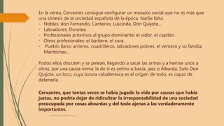 En la venta, Cervantes consigue configurar un mosaico social que no es más que
una síntesis de la sociedad española de la época. Nadie falta:
- Nobles: don Fernando, Cardenio, Luscinda, Don Quijote…
- Labradores: Dorotea.
- Profesionales próximos al grupo dominante: el oidor, el capitán.
- Otros profesionales: el barbero, el cura.
- Pueblo llano: arrieros, cuadrilleros, labradores pobres, el ventero y su familia,
Maritornes…
Todos ellos discuten y se pelean, llegando a sacar las armas y a herirse unos a
otros, por una causa nimia: la de si es yelmo o bacía, jaez o Albarda. Solo Don
Quijote, un loco, cuya locura caballeresca es el origen de todo, es capaz de
detenerla.
Cervantes, que tantas veces se había jugado la vida por causas que había
justas, no podría dejar de ridiculizar la irresponsabilidad de una sociedad
preocupada por cosas absurdas y del todo ajenas a las verdaderamente
importantes.
profelengua812@yahoo.es
 