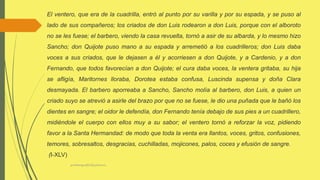 profelengua812@yahoo.es
El ventero, que era de la cuadrilla, entró al punto por su varilla y por su espada, y se puso al
lado de sus compañeros; los criados de don Luis rodearon a don Luis, porque con el alboroto
no se les fuese; el barbero, viendo la casa revuelta, tornó a asir de su albarda, y lo mesmo hizo
Sancho; don Quijote puso mano a su espada y arremetió a los cuadrilleros; don Luis daba
voces a sus criados, que le dejasen a él y acorriesen a don Quijote, y a Cardenio, y a don
Fernando, que todos favorecían a don Quijote; el cura daba voces, la ventera gritaba, su hija
se afligía, Maritornes lloraba, Dorotea estaba confusa, Luscinda supensa y doña Clara
desmayada. El barbero aporreaba a Sancho, Sancho molía al barbero, don Luis, a quien un
criado suyo se atrevió a asirle del brazo por que no se fuese, le dio una puñada que le bañó los
dientes en sangre; el oidor le defendía, don Fernando tenía debajo de sus pies a un cuadrillero,
midiéndole el cuerpo con ellos muy a su sabor; el ventero tornó a reforzar la voz, pidiendo
favor a la Santa Hermandad: de modo que toda la venta era llantos, voces, gritos, confusiones,
temores, sobresaltos, desgracias, cuchilladas, mojicones, palos, coces y efusión de sangre.
(I-XLV)
 