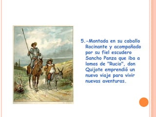 5.-Montada en su caballo
Rocinante y acompañado
por su fiel escudero
Sancho Panza que iba a
lomos de "Rucio", don
Quijote emprendió un
nuevo viaje para vivir
nuevas aventuras.
 