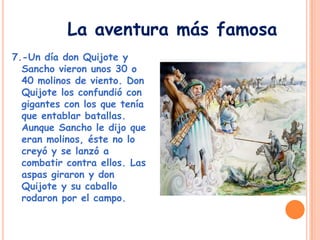 7.-Un día don Quijote y
Sancho vieron unos 30 o
40 molinos de viento. Don
Quijote los confundió con
gigantes con los que tenía
que entablar batallas.
Aunque Sancho le dijo que
eran molinos, éste no lo
creyó y se lanzó a
combatir contra ellos. Las
aspas giraron y don
Quijote y su caballo
rodaron por el campo.
La aventura más famosa
 