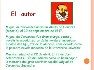 Miguel de Cervantes nació en Alcalá de Henares
(Madrid), el 29 de septiembre de 1547.
Miguel de Cervantes fue dramaturgo, poeta y
novelista español, autor de la novela El ingenioso
hidalgo don Quijote de la Mancha, considerada como
la primera novela moderna de la literatura universal..
Murió en Madrid el 22 de abril. El 23 de abril
celebramos el Día del Idioma como un homenaje a
la memoria del gran escritor español Miguel de
Cervantes Saavedra.
El autor
 