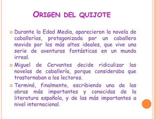 ORIGEN DEL QUIJOTE
 Durante la Edad Media, aparecieron la novela de
caballerías, protagonizada por un caballero
movido por los más altos ideales, que vive una
serie de aventuras fantásticas en un mundo
irreal.
 Miguel de Cervantes decide ridiculizar las
novelas de caballería, porque consideraba que
trastornaban a los lectores.
 Terminó, finalmente, escribiendo una de las
obras más importantes y conocidas de la
literatura española, y de las más importantes a
nivel internacional.
 
