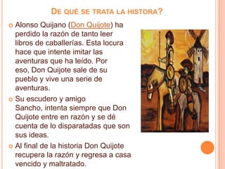 DE QUÉ SE TRATA LA HISTORA?
 Alonso Quijano (Don Quijote) ha
perdido la razón de tanto leer
libros de caballerías. Esta locura
hace que intente imitar las
aventuras que ha leído. Por
eso, Don Quijote sale de su
pueblo y vive una serie de
aventuras.
 Su escudero y amigo
Sancho, intenta siempre que Don
Quijote entre en razón y se dé
cuenta de lo disparatadas que son
sus ideas.
 Al final de la historia Don Quijote
recupera la razón y regresa a casa
vencido y maltratado.
 