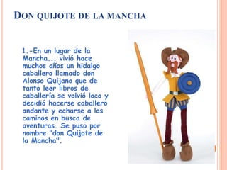 DON QUIJOTE DE LA MANCHA
1.-En un lugar de la
Mancha... vivió hace
muchos años un hidalgo
caballero llamado don
Alonso Quijano que de
tanto leer libros de
caballería se volvió loco y
decidió hacerse caballero
andante y echarse a los
caminos en busca de
aventuras. Se puso por
nombre "don Quijote de
la Mancha".
 