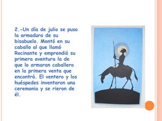2.-Un día de julio se puso
la armadura de su
bisabuelo. Montó en su
caballo al que llamó
Rocinante y emprendió su
primera aventura la de
que lo armaran caballero
en la primera venta que
encontró. El ventero y los
huéspedes inventaron una
ceremonia y se rieron de
él.
 