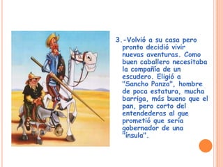 3.-Volvió a su casa pero
pronto decidió vivir
nuevas aventuras. Como
buen caballero necesitaba
la compañía de un
escudero. Eligió a
"Sancho Panza", hombre
de poca estatura, mucha
barriga, más bueno que el
pan, pero corto del
entendederas al que
prometió que sería
gobernador de una
"ínsula".
 