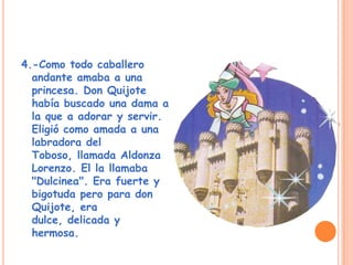 4.-Como todo caballero
andante amaba a una
princesa. Don Quijote
había buscado una dama a
la que a adorar y servir.
Eligió como amada a una
labradora del
Toboso, llamada Aldonza
Lorenzo. El la llamaba
"Dulcinea". Era fuerte y
bigotuda pero para don
Quijote, era
dulce, delicada y
hermosa.
 