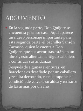  En la segunda parte, Don Quijote se
encuentra ya en su casa. Aquí aparece
un nuevo personaje importante para
esta segunda parte: el bachiller Sansón
Carrasco, quien le cuenta a Don
Quijote, que sus aventuras están en un
libro, y esto alienta al antiguo caballero
a continuar sus andanzas.
Después de algunas aventuras, en
Barcelona es desafiado por un caballero
y resulta derrotado, este le impone la
condición de volver a su aldea y retirarse
de las armas por un año
 