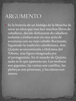  Es la historia de un hidalgo de la Mancha de
unos 50 años que tras leer muchos libros de
caballería, decide disfrazarse de caballero
andante y embarcarse en una serie de
aventuras con su viejo caballo Rocinante.
Siguiendo la tradición caballeresca, don
Quijote se encomienda a Dulcinea del
Toboso, una figura imaginada por
el protagonista. En el mundo de Quijote,
nada es lo que aparenta ser. Los molinos
son gigantes, las ventas son castillos, las
plebeyas son princesas, y los títeres son
moros.
 