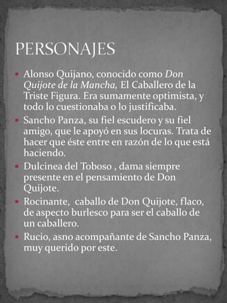  Alonso Quijano, conocido como Don
Quijote de la Mancha, El Caballero de la
Triste Figura. Era sumamente optimista, y
todo lo cuestionaba o lo justificaba.
 Sancho Panza, su fiel escudero y su fiel
amigo, que le apoyó en sus locuras. Trata de
hacer que éste entre en razón de lo que está
haciendo.
 Dulcinea del Toboso , dama siempre
presente en el pensamiento de Don
Quijote.
 Rocinante, caballo de Don Quijote, flaco,
de aspecto burlesco para ser el caballo de
un caballero.
 Rucio, asno acompañante de Sancho Panza,
muy querido por este.
 