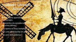 Género Literario:
Novela
 Es un texto narrativo.
En la trama aparecen muchos
personajes.
Presenta a la consideración del lector
muchos temas.
La trama es muy compleja.
 Es una obra escrita en prosa.
Es una obra extensa.
 