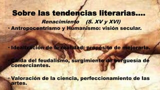 Sobre las tendencias literarias….
Renacimiento (S. XV y XVI)
• Antropocentrismo y Humanismo: visión secular.
• Idealización de la realidad: propósito de mejorarla.
• Caída del feudalismo, surgimiento de burguesía de
comerciantes.
• Valoración de la ciencia, perfeccionamiento de las
artes.
 
