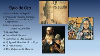 Siglo de Oro
Renacimiento en España
Poesía que presenta los temas
del amor, la naturaleza y el
Carpe Diem.
Novela picaresca
Obras reconocidas:
La Celestina
Lazarillo de Tormes
Canciones de Oda, Elegías
 Églogas de Garcilaso de la Vega
La vida es sueño
 Don Quijote de la Mancha
 