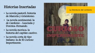 Historias Insertadas
• La novela pastoril: historia
de Marcela y Grisóstomo.
• La novela sentimental: la
de Cardenio - Luscinda y
Dorotea-Fernando.
• La novela morisca: la
historia del capitán cautivo.
• La novela corta de tipo
italiano: la de El Curioso
Impertinente.
La literatura del contexto
 