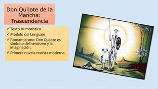 Don Quijote de la
Mancha:
Trascendencia
 Texto Humorístico
 Modelo del Lenguaje
 Romanticismo: Don Quijote es
símbolo del heroísmo y la
imaginación.
 Primera novela realista moderna.
 