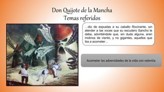 Don Quijote de la Mancha
Temas referidos
…dio de espuelas a su caballo Rocinante, sin
atender a las voces que su escudero Sancho le
daba, advirtiéndole que, sin duda alguna, eran
molinos de viento, y no gigantes, aquellos que
iba a acometer…
Acometer las adversidades de la vida con valentía.
 