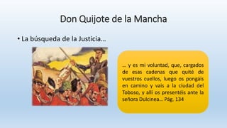 Don Quijote de la Mancha
• La búsqueda de la Justicia…
… y es mi voluntad, que, cargados
de esas cadenas que quité de
vuestros cuellos, luego os pongáis
en camino y vais a la ciudad del
Toboso, y allí os presentéis ante la
señora Dulcinea… Pág. 134
 