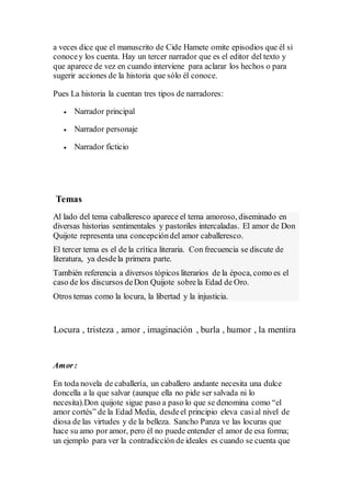 a veces dice que el manuscrito de Cide Hamete omite episodios que él si
conocey los cuenta. Hay un tercer narrador que es el editor del texto y
que aparece de vez en cuando interviene para aclarar los hechos o para
sugerir acciones de la historia que sólo él conoce.
Pues La historia la cuentan tres tipos de narradores:
 Narrador principal
 Narrador personaje
 Narrador ficticio
Temas
Al lado del tema caballeresco aparece el tema amoroso, diseminado en
diversas historias sentimentales y pastoriles intercaladas. El amor de Don
Quijote representa una concepcióndel amor caballeresco.
El tercer tema es el de la crítica literaria. Con frecuencia se discute de
literatura, ya desdela primera parte.
También referencia a diversos tópicos literarios de la época, como es el
caso de los discursos deDon Quijote sobrela Edad de Oro.
Otros temas como la locura, la libertad y la injusticia.
Locura , tristeza , amor , imaginación , burla , humor , la mentira
Amor:
En toda novela de caballería, un caballero andante necesita una dulce
doncella a la que salvar (aunque ella no pide ser salvada ni lo
necesita).Don quijote sigue paso a paso lo que se denomina como “el
amor cortés” de la Edad Media, desdeel principio eleva casial nivel de
diosa de las virtudes y de la belleza. Sancho Panza ve las locuras que
hace su amo por amor, pero él no puede entender el amor de esa forma;
un ejemplo para ver la contradicción de ideales es cuando se cuenta que
 