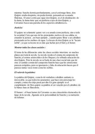 mientras Sancho dormíaprofundamente, conel estómago lleno, don
Quijote estaba despierto, sin poderdormir, pensando en su amada
Dulcinea. El amor cortés que sigue don Quijote, es el de idealización de
la dama, la dama tiene que ser perfecta a ojos de don Quijote, y
Cervantes busca una parodia de los aspectos caballerescos.
Justicia:
El quijote no solamente quiere ver a su amada como perfecta, sino a toda
la sociedad. Cero que uno de los prencipales motivos de sus salidas es
extender la justicia , un buen ejemplo , cuando quiere librar a un caballero
presionado en los molinos de agua. La locura de don Quijote es la “locura
noble”, ya que su locura no es más que luchar por el bien y el honor.
Mostrar todas las clases sociales :
El tema de las diferencias entre las clases sociales interviene en muchos
planos por toda la novela. La novela recalca el estatus de campesino de
Sancho, el estatus aristocrático de los Duques y la refinada educación de
don Quijote. Pero la novela no se burla de una clase social más que de
otra: el sentido común del campesino Sancho hace que los aristócratas
parecen estúpidos, pero su ignorancia y falta de educación hacen que él
parezca tantas veces tonto como los nobles.
El valorde la palabra:
La palabra del Quijote, como la de verdadero caballero andante es
irrevocable, ya que todos los juramentos que hace este personaje los
cumple y nunca los deja pasar por alto.Un gran ejemplo es el
cumplimiento de Don quijote su palabra al ser vencido por el caballero de
la blanca luna en Barcelona .
El humor : el buen humor de Cervantes es una cáraceristica destacadaa lo
largo de la novela , figurada en la personalidad de Sancho y su narración
de refranes
 