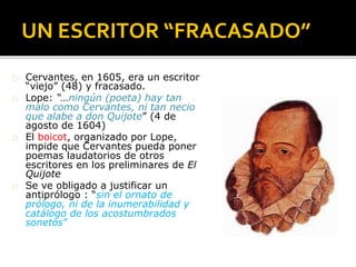 UN ESCRITOR “FRACASADO”
� Cervantes, en 1605, era un escritor
“viejo” (48) y fracasado.
� Lope: “…ningún (poeta) hay tan
malo como Cervantes, ni tan necio
que alabe a don Quijote” (4 de
agosto de 1604)
� El boicot, organizado por Lope,
impide que Cervantes pueda poner
poemas laudatorios de otros
escritores en los preliminares de El
Quijote
� Se ve obligado a justificar un
antiprólogo : “sin el ornato de
prólogo, ni de la inumerabilidad y
catálogo de los acostumbrados
sonetos”
 